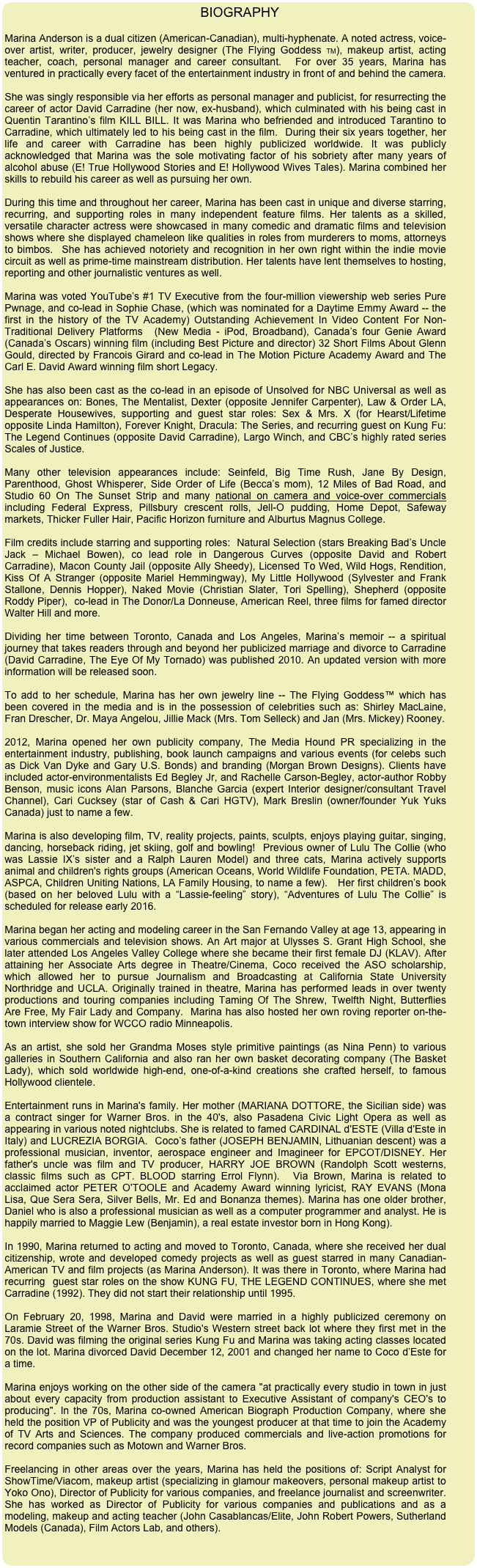  BIOGRAPHY

Marina Anderson is a dual citizen (American-Canadian), multi-hyphenate. A noted actress, voice-over artist, writer, producer, jewelry designer (The Flying Goddess TM), makeup artist, acting teacher, coach, personal manager and career consultant.  For over 35 years, Marina has ventured in practically every facet of the entertainment industry in front of and behind the camera. 

She was singly responsible via her efforts as personal manager and publicist, for resurrecting the career of actor David Carradine (her now, ex-husband), which culminated with his being cast in Quentin Tarantino’s film KILL BILL. It was Marina who befriended and introduced Tarantino to Carradine, which ultimately led to his being cast in the film.  During their six years together, her life and career with Carradine has been highly publicized worldwide. It was publicly acknowledged that Marina was the sole motivating factor of his sobriety after many years of alcohol abuse (E! True Hollywood Stories and E! Hollywood Wives Tales). Marina combined her skills to rebuild his career as well as pursuing her own. 

During this time and throughout her career, Marina has been cast in unique and diverse starring, recurring, and supporting roles in many independent feature films. Her talents as a skilled, versatile character actress were showcased in many comedic and dramatic films and television shows where she displayed chameleon like qualities in roles from murderers to moms, attorneys to bimbos.  She has achieved notoriety and recognition in her own right within the indie movie circuit as well as prime-time mainstream distribution. Her talents have lent themselves to hosting, reporting and other journalistic ventures as well.

Marina was voted YouTube’s #1 TV Executive from the four-million viewership web series Pure Pwnage, and co-lead in Sophie Chase, (which was nominated for a Daytime Emmy Award -- the first in the history of the TV Academy) Outstanding Achievement In Video Content For Non-Traditional Delivery Platforms  (New Media - iPod, Broadband), Canada’s four Genie Award (Canada’s Oscars) winning film (including Best Picture and director) 32 Short Films About Glenn Gould, directed by Francois Girard and co-lead in The Motion Picture Academy Award and The Carl E. David Award winning film short Legacy.            

She has also been cast as the co-lead in an episode of Unsolved for NBC Universal as well as appearances on: Bones, The Mentalist, Dexter (opposite Jennifer Carpenter), Law & Order LA, Desperate Housewives, supporting and guest star roles: Sex & Mrs. X (for Hearst/Lifetime opposite Linda Hamilton), Forever Knight, Dracula: The Series, and recurring guest on Kung Fu: The Legend Continues (opposite David Carradine), Largo Winch, and CBC’s highly rated series Scales of Justice.

Many other television appearances include: Seinfeld, Big Time Rush, Jane By Design, Parenthood, Ghost Whisperer, Side Order of Life (Becca’s mom), 12 Miles of Bad Road, and Studio 60 On The Sunset Strip and many national on camera and voice-over commercials including Federal Express, Pillsbury crescent rolls, Jell-O pudding, Home Depot, Safeway markets, Thicker Fuller Hair, Pacific Horizon furniture and Alburtus Magnus College.

Film credits include starring and supporting roles:  Natural Selection (stars Breaking Bad’s Uncle Jack – Michael Bowen), co lead role in Dangerous Curves (opposite David and Robert Carradine), Macon County Jail (opposite Ally Sheedy), Licensed To Wed, Wild Hogs, Rendition, Kiss Of A Stranger (opposite Mariel Hemmingway), My Little Hollywood (Sylvester and Frank Stallone, Dennis Hopper), Naked Movie (Christian Slater, Tori Spelling), Shepherd (opposite Roddy Piper),  co-lead in The Donor/La Donneuse, American Reel, three films for famed director Walter Hill and more.

Dividing her time between Toronto, Canada and Los Angeles, Marina’s memoir -- a spiritual journey that takes readers through and beyond her publicized marriage and divorce to Carradine (David Carradine, The Eye Of My Tornado) was published 2010. An updated version with more information will be released soon. 

To add to her schedule, Marina has her own jewelry line -- The Flying Goddess™ which has been covered in the media and is in the possession of celebrities such as: Shirley MacLaine, Fran Drescher, Dr. Maya Angelou, Jillie Mack (Mrs. Tom Selleck) and Jan (Mrs. Mickey) Rooney.

2012, Marina opened her own publicity company, The Media Hound PR specializing in the entertainment industry, publishing, book launch campaigns and various events (for celebs such as Dick Van Dyke and Gary U.S. Bonds) and branding (Morgan Brown Designs). Clients have included actor-environmentalists Ed Begley Jr, and Rachelle Carson-Begley, actor-author Robby Benson, music icons Alan Parsons, Blanche Garcia (expert Interior designer/consultant Travel Channel), Cari Cucksey (star of Cash & Cari HGTV), Mark Breslin (owner/founder Yuk Yuks Canada) just to name a few.

Marina is also developing film, TV, reality projects, paints, sculpts, enjoys playing guitar, singing, dancing, horseback riding, jet skiing, golf and bowling!  Previous owner of Lulu The Collie (who was Lassie IX’s sister and a Ralph Lauren Model) and three cats, Marina actively supports animal and children's rights groups (American Oceans, World Wildlife Foundation, PETA. MADD, ASPCA, Children Uniting Nations, LA Family Housing, to name a few).   Her first children’s book (based on her beloved Lulu with a “Lassie-feeling” story), “Adventures of Lulu The Collie” is scheduled for release early 2016.

Marina began her acting and modeling career in the San Fernando Valley at age 13, appearing in various commercials and television shows. An Art major at Ulysses S. Grant High School, she later attended Los Angeles Valley College where she became their first female DJ (KLAV). After attaining her Associate Arts degree in Theatre/Cinema, Coco received the ASO scholarship, which allowed her to pursue Journalism and Broadcasting at California State University Northridge and UCLA. Originally trained in theatre, Marina has performed leads in over twenty productions and touring companies including Taming Of The Shrew, Twelfth Night, Butterflies Are Free, My Fair Lady and Company.  Marina has also hosted her own roving reporter on-the-town interview show for WCCO radio Minneapolis.

As an artist, she sold her Grandma Moses style primitive paintings (as Nina Penn) to various galleries in Southern California and also ran her own basket decorating company (The Basket Lady), which sold worldwide high-end, one-of-a-kind creations she crafted herself, to famous Hollywood clientele.

Entertainment runs in Marina's family. Her mother (MARIANA DOTTORE, the Sicilian side) was a contract singer for Warner Bros. in the 40's, also Pasadena Civic Light Opera as well as appearing in various noted nightclubs. She is related to famed CARDINAL d'ESTE (Villa d'Este in Italy) and LUCREZIA BORGIA.  Coco’s father (JOSEPH BENJAMIN, Lithuanian descent) was a professional musician, inventor, aerospace engineer and Imagineer for EPCOT/DISNEY. Her father's uncle was film and TV producer, HARRY JOE BROWN (Randolph Scott westerns, classic films such as CPT. BLOOD starring Errol Flynn).  Via Brown, Marina is related to acclaimed actor PETER O'TOOLE and Academy Award winning lyricist, RAY EVANS (Mona Lisa, Que Sera Sera, Silver Bells, Mr. Ed and Bonanza themes). Marina has one older brother, Daniel who is also a professional musician as well as a computer programmer and analyst. He is happily married to Maggie Lew (Benjamin), a real estate investor born in Hong Kong). 

In 1990, Marina returned to acting and moved to Toronto, Canada, where she received her dual citizenship, wrote and developed comedy projects as well as guest starred in many Canadian-American TV and film projects (as Marina Anderson). It was there in Toronto, where Marina had recurring  guest star roles on the show KUNG FU, THE LEGEND CONTINUES, where she met Carradine (1992). They did not start their relationship until 1995.

On February 20, 1998, Marina and David were married in a highly publicized ceremony on Laramie Street of the Warner Bros. Studio's Western street back lot where they first met in the 70s. David was filming the original series Kung Fu and Marina was taking acting classes located on the lot. Marina divorced David December 12, 2001 and changed her name to Coco d’Este for a time.

Marina enjoys working on the other side of the camera "at practically every studio in town in just about every capacity from production assistant to Executive Assistant of company's CEO's to producing". In the 70s, Marina co-owned American Biograph Production Company, where she held the position VP of Publicity and was the youngest producer at that time to join the Academy of TV Arts and Sciences. The company produced commercials and live-action promotions for record companies such as Motown and Warner Bros.

Freelancing in other areas over the years, Marina has held the positions of: Script Analyst for ShowTime/Viacom, makeup artist (specializing in glamour makeovers, personal makeup artist to Yoko Ono), Director of Publicity for various companies, and freelance journalist and screenwriter. She has worked as Director of Publicity for various companies and publications and as a modeling, makeup and acting teacher (John Casablancas/Elite, John Robert Powers, Sutherland Models (Canada), Film Actors Lab, and others).
